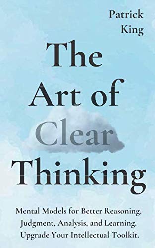 The Art of Clear Thinking: Mental Models for Better Reasoning, Judgment, Analysis, and Learning. Upgrade Your Intellectual Toolkit. (Clear Thinking and Fast Action)