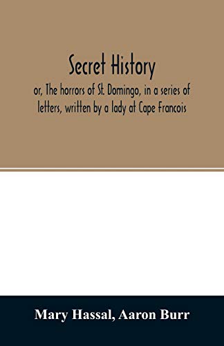 Secret history; or, The horrors of St. Domingo, in a series of letters, written by a lady at Cape Francois, to Colonel Burr, late vice-president of the United States, principally during the command of General Rochambeau