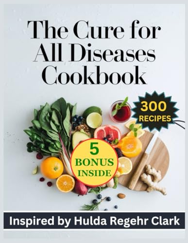 The Cure for all Diseases Cookbook: 300 Complete Recipes Inspired by Hulda Regehr Clark for Nourishing the Body Naturally for Lifelong Wellness and Vitality