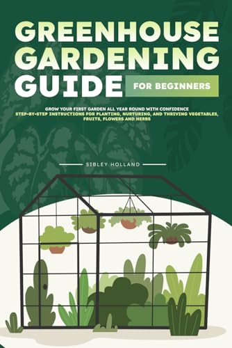 Greenhouse Gardening Guide for Beginners: Grow Your First Garden All Year Round with Confidence | Step-by-Step Instructions for Planting, Nurturing, and Thriving Vegetables, Fruits, Flowers and Herbs