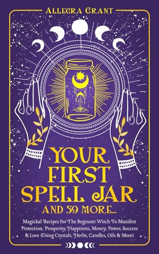Your First Spell Jar (and 59 More... ) : Magickal Recipes for the Beginner Witch to Manifest Protection, Prosperity, Happiness, Money, Power, Success and Love (Using Crystals, Herbs, Candles, Oils and More)