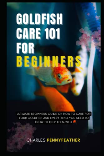 GOLDFISH CARE 101 FOR BEGINNERS: ULTIMATE BEGINNERS GUIDE ON HOW TO CARE FOR YOUR GOLDFISH AND EVERYTHING YOU NEED TO KNOW TO KEEP THEM WELL
