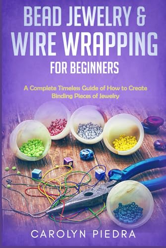 Bead Jewelry and Wire Wrapping for Beginners : A Complete Timeless Guide of How to Create Binding Pieces of Jewelry (Including the Top Easy to Follow Projects to Get You Started)