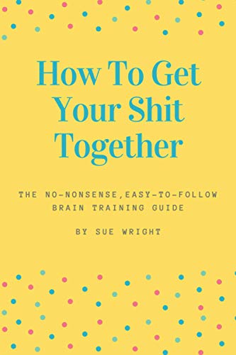 How to Get Your Shit Together: The no-nonsense, easy-to-follow brain training guide