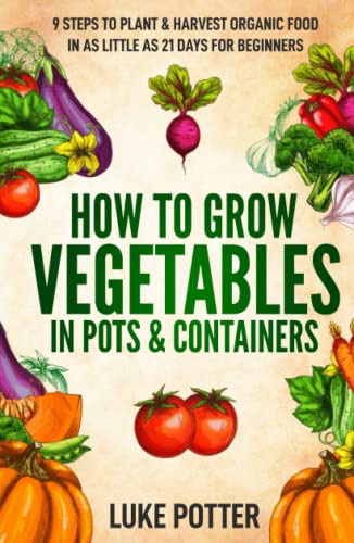 How to Grow Vegetables in Pots and Containers : 9 Steps to Plant and Harvest Organic Food in As Little As 21 Days for Beginners