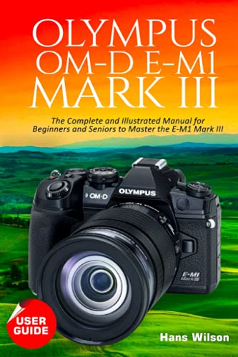Olympus OM-D E-M1 Mark III User Guide: The Complete and Illustrated Manual for Beginners and Seniors to Master the E-M1 Mark III