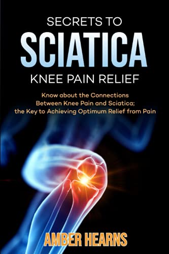 SECRETS TO SCIATICA KNEE PAIN RELIEF: Know About the Connections Between Knee Pain and Sciatica; the Key to Achieving Optimum Relief from Pain
