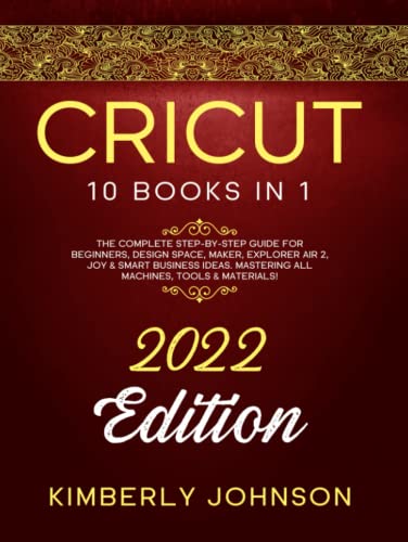Cricut : 10 Books in 1. 2022 Edition. the Complete Step-By-Step Guide for Beginners, Design Space, Maker, Explorer Air 2, Joy and Smart Business Ideas. Mastering All Machines, Tools and Materials!