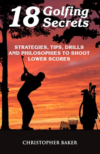 18 Golfing Secrets: Strategies, Tips, Drills and Philosophies To Shoot Lower Scores