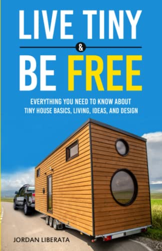 Live Tiny and Be Free : Everything You Need to Know about Tiny House Basics, Living, Ideas, and Design