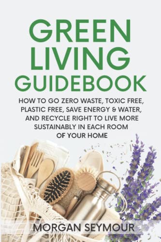 Green Living Guidebook: How to Go Zero Waste, Toxic Free, Plastic Free, Save Energy & Water, and Recycle Right to Live More Sustainably in Each Room of Your Home