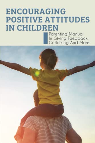 Encouraging Positive Attitudes In Children: Parenting Manual In Giving Feedback,Criticizing And More