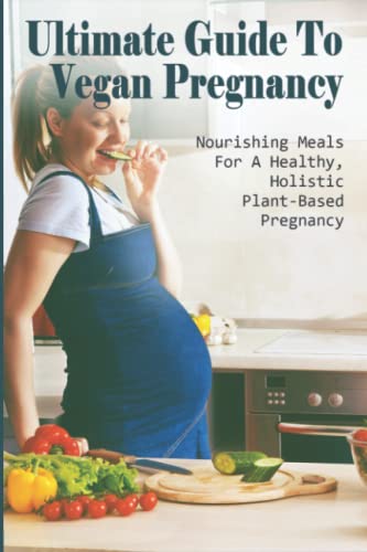 Ultimate Guide To Vegan Pregnancy: Nourishing Meals For A Healthy, Holistic, Plant-Based Pregnancy