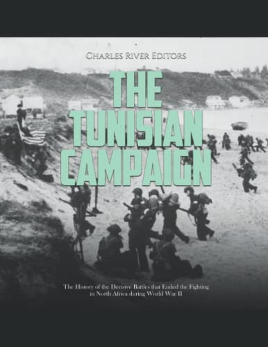 The Tunisian Campaign: The History of the Decisive Battles that Ended the Fighting in North Africa during World War II