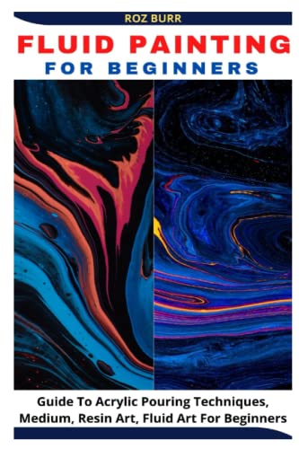 FLUID PAINTING FOR BEGINNERS: Guide To Acrylic Pouring Techniques, Medium, Resin Art, Fluid Art For Beginners