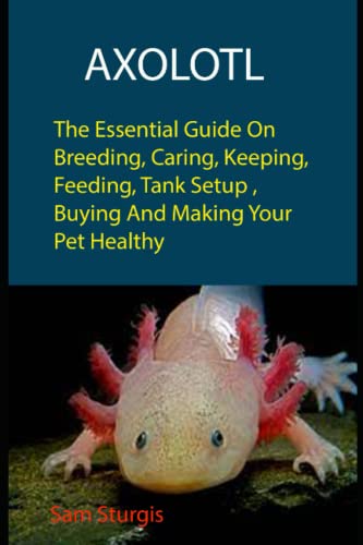 Axolotl: The Essential Guide On Breeding, Caring, Keeping, Feeding, Tank Setup, Buying And Making Your Pet Healthy