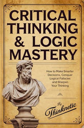 Critical Thinking and Logic Mastery - 3 Books In 1 : How to Make Smarter Decisions, Conquer Logical Fallacies and Sharpen Your Thinking