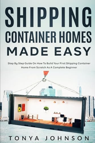 Shipping Container Homes Made Easy: Step By Step Guide On How To Build Your First Shipping Container Home From Scratch As A Complete Beginner