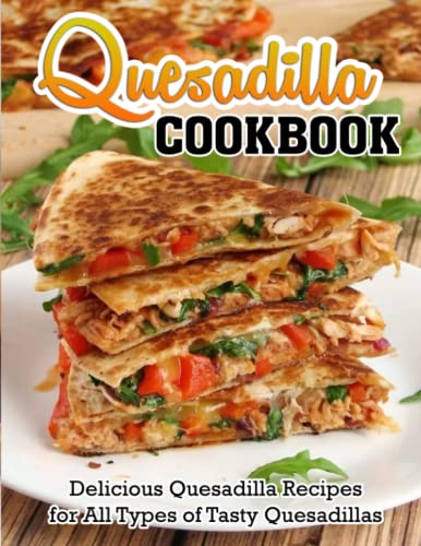 Quesadilla Cookbook: Delicious Quesadilla Recipes For All Types Of Tasty Quesadillas