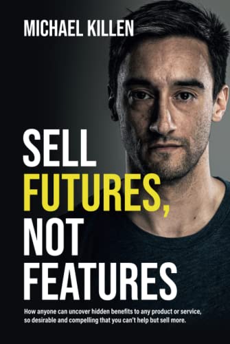 Sell Futures, Not Features: How anyone can uncover hidden benefits to any product or service, so desirable and compelling that you can't help but sell more