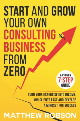 Start And Grow Your Own Consulting Business From Zero: A Proven 7-Step Guide To Turn Your Expertise Into Income, Win Clients Fast And Develop A Mindset For Success