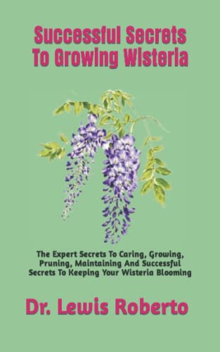 Successful Secrets To Growing Wisteria: The Expert Secrets To Caring, Growing, Pruning, Maintaining And Successful Secrets To Keeping Your Wisteria Blooming