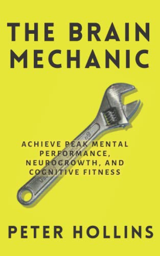 The Brain Mechanic: How to Optimize Your Brain for Peak Mental Performance, Neurogrowth, and Cognitive Fitness (Think Smarter, Not Harder)