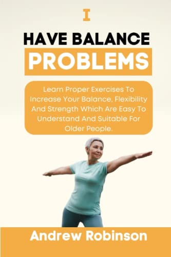 I Have Balance Problems: Learn Proper Exercises To Increase Your Balance, Flexibility And Strength Which Are Easy To Understand And Suitable For Older People.