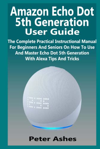 Amazon Echo Dot 5th Generation User Guide: The Complete Practical Instructional Manual For Beginners And Seniors On How To Use And Master Echo Dot 5th Generation With Alexa Tips And Tricks