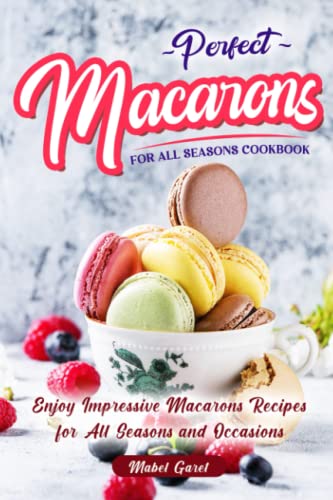 Perfect Macarons for All Seasons Cookbook: Enjoy Impressive Macarons Recipes for All Seasons and Occasions