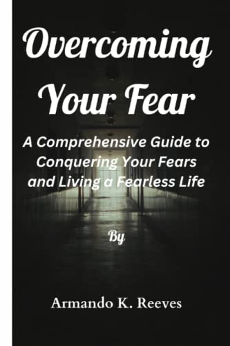 OVERCOMING YOUR FEAR: A Comprehensive Guide to Conquering Your Fears and Living a Fearless Life