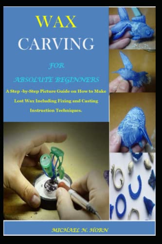 WAX CARVING FOR ABSOLUTE BEGINNERS: A Step -by-Step Picture Guide on How to Make Lost Wax Including Fixing and Casting Instruction Techniques.