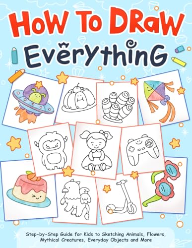 How to Draw Everything: A Kid's Step-by-Step Guide to Sketching Animals, Flowers, Mythical Creatures, Everyday Objects and More, Featuring Clear Instructions and Fun Illustrations