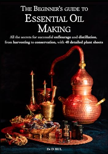Beginner's Guide to Essential Oil Making : All the Secrets for Successful Enfleurage and Distillation, from Harvesting to Conservation, with 40 Detailed Plant Sheets