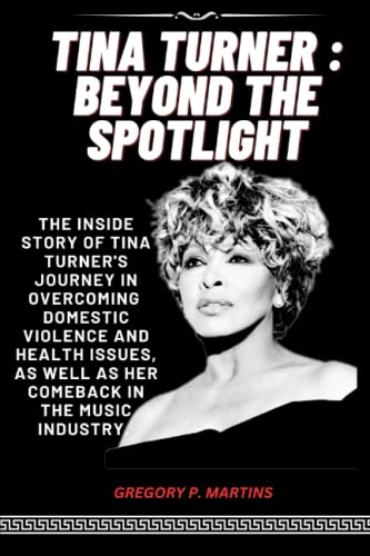 TINA TURNER : Beyond the Spotlight : The Inside of Tina Turner's Journey in Overcoming Domestic Violence and Health Issues, As Well As Her Comeback in the Music Industry