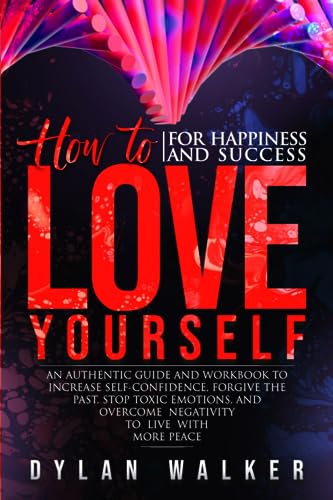 How to Love Yourself for Happiness and Success : An Authentic Guide and Workbook to Increase Self-Confidence, Forgive the Past, Stop Toxic Emotions, and Overcome Negativity to Live with More Peace