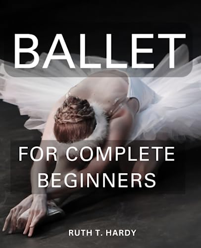 Ballet for Complete Beginners : A Comprehensive Guide for Dummies Discover the Grace and Joy of Ballet As an Adult, Progressing from Beginner to Intermediate with Confidence and Grace