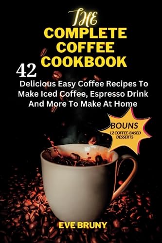 THE COMPLETE COFFEE COOKBOOK: 42 Delicious Easy Coffee Recipes To Make Iced Coffee, Espresso Drink And More With BONUS 12 Coffee Based Desserts To Make At Home