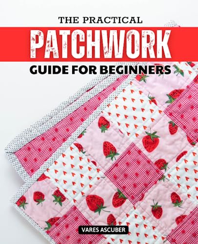 Practical Patchwork Guide for Beginners : Mastering the Art of Quilt Making a Step-By-Step Journey from Beginner to Pro