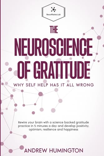 The Neuroscience Of Gratitude: Why Self Help Has It All Wrong: Rewire Your Brain With A Science Backed Gratitude Practice In 5 Minutes A Day And Develop Positivity, Optimism, Resilience And Happiness