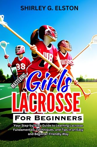 MASTERING GIRLS' LACROSSE FOR BEGINNERS: Your Step-by-Step Guide to Learning Lacrosse Fundamentals, Techniques, and Tips in an Easy and Beginner-Friendly Way