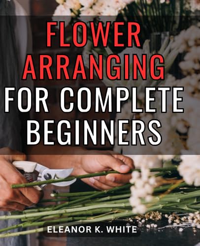 Flower Arranging for Complete Beginners : A Comprehensive Journey into the Art of Floral Design Unveiling the Secrets of Creating Stunning Floral Arrangements with Expert Guidance