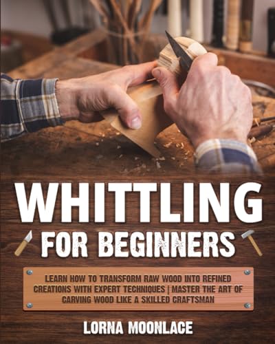 Whittling for Beginners : Learn How to Transform Raw Wood into Refined Creations with Expert Techniques Master the Art of Carving Wood Like a Skilled Craftsman
