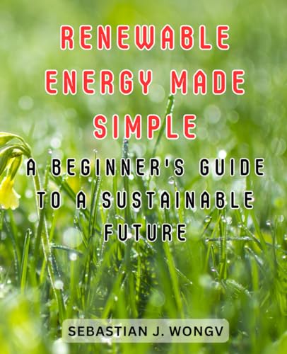 Renewable Energy Made Simple: A Beginner's Guide to a Sustainable Future: Demystifying the World of Clean Energy for Novices and Eco-Enthusiasts