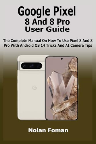 Google Pixel 8 And 8 Pro User Guide: The Complete Manual On How To Use Pixel 8 And 8 Pro With Android OS 14 Tricks And AI Camera Tips