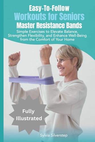 Easy-To-Follow Workouts for Seniors -- Master Resistance Bands : Simple Exercises to Elevate Balance, Strengthen Flexibility, and Enhance Well-Being from the Comfort of Your Home