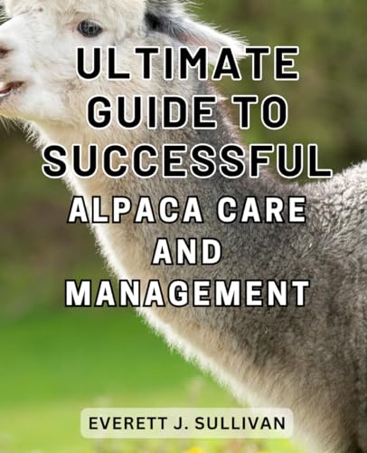 Ultimate Guide to Successful Alpaca Care and Management: A Comprehensive Handbook to-Mastering Alpaca-Husbandry and-Achieving Optimal Care-and-Profits