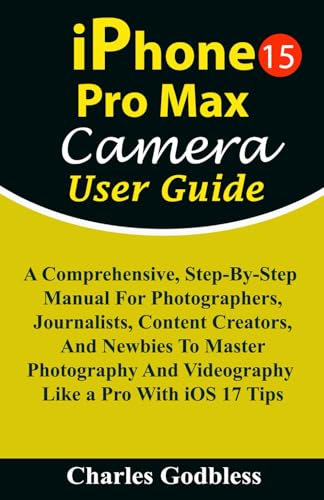 IPhone 15 Pro Max Camera User Guide : A Comprehensive, Step-By-Step Manual for Photographers, Journalists, Content Creators, and Newbies to Master Photography and Videography Like a Pro with IOS 17 Tips