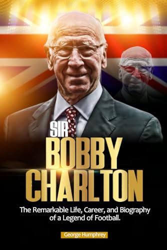 SIR BOBBY CHARLTON: The Remarkable Life, Career, and Biography of a Legend of Football.