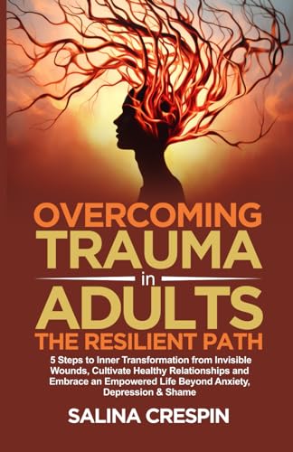 Overcoming Trauma in Adults: the Resilient Path : 5 Steps to Inner Transformation from Invisible Wounds, Cultivate Healthy Relationships, and Empowered Life Beyond Anxiety, Depression and Shame